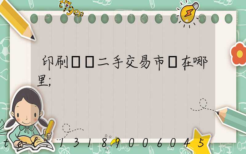 印刷設備二手交易市場在哪里